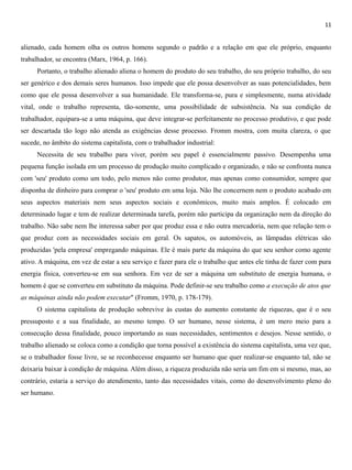 11
alienado, cada homem olha os outros homens segundo o padrão e a relação em que ele próprio, enquanto
trabalhador, se encontra (Marx, 1964, p. 166).
Portanto, o trabalho alienado aliena o homem do produto do seu trabalho, do seu próprio trabalho, do seu
ser genérico e dos demais seres humanos. Isso impede que ele possa desenvolver as suas potencialidades, bem
como que ele possa desenvolver a sua humanidade. Ele transforma-se, pura e simplesmente, numa atividade
vital, onde o trabalho representa, tão-somente, uma possibilidade de subsistência. Na sua condição de
trabalhador, equipara-se a uma máquina, que deve integrar-se perfeitamente no processo produtivo, e que pode
ser descartada tão logo não atenda as exigências desse processo. Fromm mostra, com muita clareza, o que
sucede, no âmbito do sistema capitalista, com o trabalhador industrial:
Necessita de seu trabalho para viver, porém seu papel é essencialmente passivo. Desempenha uma
pequena função isolada em um processo de produção muito complicado e organizado, e não se confronta nunca
com 'seu' produto como um todo, pelo menos não como produtor, mas apenas como consumidor, sempre que
disponha de dinheiro para comprar o 'seu' produto em uma loja. Não lhe concernem nem o produto acabado em
seus aspectos materiais nem seus aspectos sociais e econômicos, muito mais amplos. É colocado em
determinado lugar e tem de realizar determinada tarefa, porém não participa da organização nem da direção do
trabalho. Não sabe nem lhe interessa saber por que produz essa e não outra mercadoria, nem que relação tem o
que produz com as necessidades sociais em geral. Os sapatos, os automóveis, as lâmpadas elétricas são
produzidas 'pela empresa' empregando máquinas. Ele é mais parte da máquina do que seu senhor como agente
ativo. A máquina, em vez de estar a seu serviço e fazer para ele o trabalho que antes ele tinha de fazer com pura
energia física, converteu-se em sua senhora. Em vez de ser a máquina um substituto de energia humana, o
homem é que se converteu em substituto da máquina. Pode definir-se seu trabalho como a execução de atos que
as máquinas ainda não podem executar" (Fromm, 1970, p. 178-179).
O sistema capitalista de produção sobrevive às custas do aumento constante de riquezas, que é o seu
pressuposto e a sua finalidade, ao mesmo tempo. O ser humano, nesse sistema, é um mero meio para a
consecução dessa finalidade, pouco importando as suas necessidades, sentimentos e desejos. Nesse sentido, o
trabalho alienado se coloca como a condição que torna possível a existência do sistema capitalista, uma vez que,
se o trabalhador fosse livre, se se reconhecesse enquanto ser humano que quer realizar-se enquanto tal, não se
deixaria baixar à condição de máquina. Além disso, a riqueza produzida não seria um fim em si mesmo, mas, ao
contrário, estaria a serviço do atendimento, tanto das necessidades vitais, como do desenvolvimento pleno do
ser humano.
 