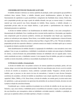 12
2 DESDOBRAMENTOS DO TRABALHO ALIENADO
O trabalho alienado é intrínseco ao sistema capitalista de produção, sendo o pressuposto que possibilita a
existência desse sistema. Porém, o trabalho alienado possui desdobramentos, próprios da lógica de
funcionamento do capitalismo os quais possibilitam o atingimento das finalidades desse sistema. Dentre eles,
está a propriedade privada, que surge a partir do trabalho alienado, mas que, ao mesmo tempo, é o substrato
material que torna possível essa forma deturpada de trabalho. Dessa maneira, o trabalho alienado e a
propriedade privada estão em uma relação dialética, a qual permite o aprofundamento das relações de
dominação presentes no capitalismo.
A divisão do trabalho também é um desdobramento do trabalho alienado, e tem como consequência a
desumanização do trabalhador. Este, à medida que deve executar tarefas repetitivas e fracionadas, que impedem
uma compreensão geral do processo produtivo, terrmina por desempenhar uma função que, seguramente,
poderia ser realizada por uma máquina. Dessa forma, o seu trabalho impede completamente o desenvolvimento
das capacidades humanas. Além disso, conforme observam Marx e Engels (1987, p. 46): "Divisão do trabalho e
propriedade privada são expressões idênticas: a primeira enuncia em relação à atividade aquilo que se enuncia
na segunda em relação ao produto da atividade".
Outro desdobramento do trabalho alienado é a equiparação do trabalhador a uma mercadoria como outra
qualquer. Uma vez que, no capitalismo, o trabalhador é considerado um simples meio para atingir as finalidades
do sistema, o desenvolvimento das potencialidades humanas do trabalhador está em segundo plano. Assim,
sendo considerado um meio, o trabalhador somente é visto enquanto força de trabalho, que pode ser comprada,
vendida ou mesmo descartada, conforme as necessidades de produção do sistema.
2.2 Divisão do trabalho e desumanização
A divisão do trabalho não é um produto exclusivo do sistema capitalista de produção, porém, sob esse
sistema, atinge o seu nível mais alto de perniciosidade. Marx fez uma distinção entre divisão social do trabalho
e divisão do trabalho na manufatura. Assim, conforme o pensador alemão: "Enquanto a divisão social do
trabalho, quer se processe ou não através da troca de mercadorias, é inerente às mais diversas formações
econômicas da sociedade, a divisão do trabalho na manufatura é uma criação específica do modo de produção
capitalista" (Marx, 2004b, p. 414). Dessa forma, a divisão do trabalho, em sentido geral, já existia muito antes
do capitalismo, e, para que possamos nos aproximar dos primórdios do seu desenvolvimento, devemos nos ater
à própria evolução da consciência humana.
Considerando que o sistema capitalista de produção tem na divisão do trabalho um de seus mais caros
baluartes, e que, nesse sistema, o trabalhador possui a incumbência de aumentar a riqueza, sem poder participar
dos seus benefícios, por consequência, cabem ao trabalhador a atividade material, o trabalho e a produção, ao
passo que ao capitalista cabem a atividade espiritual, a fruição e o consumo.
 