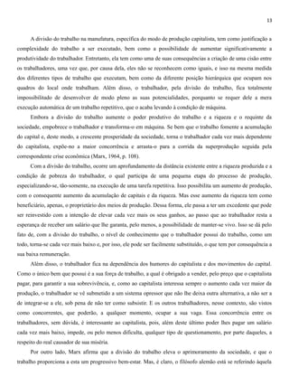 13
A divisão do trabalho na manufatura, específica do modo de produção capitalista, tem como justificação a
complexidade do trabalho a ser executado, bem como a possibilidade de aumentar significativamente a
produtividade do trabalhador. Entretanto, ela tem como uma de suas consequências a criação de uma cisão entre
os trabalhadores, uma vez que, por causa dela, eles não se reconhecem como iguais, e isso na mesma medida
dos diferentes tipos de trabalho que executam, bem como da diferente posição hierárquica que ocupam nos
quadros do local onde trabalham. Além disso, o trabalhador, pela divisão do trabalho, fica totalmente
impossibilitado de desenvolver de modo pleno as suas potencialidades, porquanto se requer dele a mera
execução automática de um trabalho repetitivo, que o acaba levando à condição de máquina.
Embora a divisão do trabalho aumente o poder produtivo do trabalho e a riqueza e o requinte da
sociedade, empobrece o trabalhador e transforma-o em máquina. Se bem que o trabalho fomente a acumulação
do capital e, deste modo, a crescente prosperidade da sociedade, torna o trabalhador cada vez mais dependente
do capitalista, expõe-no a maior concorrência e arrasta-o para a corrida da superprodução seguida pela
correspondente crise econômica (Marx, 1964, p. 108).
Com a divisão do trabalho, ocorre um aprofundamento da distância existente entre a riqueza produzida e a
condição de pobreza do trabalhador, o qual participa de uma pequena etapa do processo de produção,
especializando-se, tão-somente, na execução de uma tarefa repetitiva. Isso possibilita um aumento de produção,
com o consequente aumento da acumulação de capitais e da riqueza. Mas esse aumento da riqueza tem como
beneficiário, apenas, o proprietário dos meios de produção. Dessa forma, ele passa a ter um excedente que pode
ser reinvestido com a intenção de elevar cada vez mais os seus ganhos, ao passo que ao trabalhador resta a
esperança de receber um salário que lhe garanta, pelo menos, a possibilidade de manter-se vivo. Isso se dá pelo
fato de, com a divisão do trabalho, o nível de conhecimento que o trabalhador possui do trabalho, como um
todo, torna-se cada vez mais baixo e, por isso, ele pode ser facilmente substituído, o que tem por consequência a
sua baixa remuneração.
Além disso, o trabalhador fica na dependência dos humores do capitalista e dos movimentos do capital.
Como o único bem que possui é a sua força de trabalho, a qual é obrigado a vender, pelo preço que o capitalista
pagar, para garantir a sua sobrevivência, e, como ao capitalista interessa sempre o aumento cada vez maior da
produção, o trabalhador se vê submetido a um sistema opressor que não lhe deixa outra alternativa, a não ser a
de integrar-se a ele, sob pena de não ter como subsistir. E os outros trabalhadores, nesse contexto, são vistos
como concorrentes, que poderão, a qualquer momento, ocupar a sua vaga. Essa concorrência entre os
trabalhadores, sem dúvida, é interessante ao capitalista, pois, além deste último poder lhes pagar um salário
cada vez mais baixo, impede, ou pelo menos dificulta, qualquer tipo de questionamento, por parte daqueles, a
respeito do real causador de sua miséria.
Por outro lado, Marx afirma que a divisão do trabalho eleva o aprimoramento da sociedade, e que o
trabalho proporciona a esta um progressivo bem-estar. Mas, é claro, o filósofo alemão está se referindo àquela
 