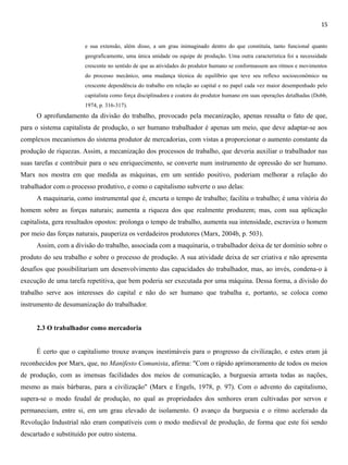 15
e sua extensão, além disso, a um grau inimaginado dentro do que constituía, tanto funcional quanto
geograficamente, uma única unidade ou equipe de produção. Uma outra característica foi a necessidade
crescente no sentido de que as atividades do produtor humano se conformassem aos ritmos e movimentos
do processo mecânico, uma mudança técnica de equilíbrio que teve seu reflexo socioeconômico na
crescente dependência do trabalho em relação ao capital e no papel cada vez maior desempenhado pelo
capitalista como força disciplinadora e coatora do produtor humano em suas operações detalhadas (Dobb,
1974, p. 316-317).
O aprofundamento da divisão do trabalho, provocado pela mecanização, apenas ressalta o fato de que,
para o sistema capitalista de produção, o ser humano trabalhador é apenas um meio, que deve adaptar-se aos
complexos mecanismos do sistema produtor de mercadorias, com vistas a proporcionar o aumento constante da
produção de riquezas. Assim, a mecanização dos processos de trabalho, que deveria auxiliar o trabalhador nas
suas tarefas e contribuir para o seu enriquecimento, se converte num instrumento de opressão do ser humano.
Marx nos mostra em que medida as máquinas, em um sentido positivo, poderiam melhorar a relação do
trabalhador com o processo produtivo, e como o capitalismo subverte o uso delas:
A maquinaria, como instrumental que é, encurta o tempo de trabalho; facilita o trabalho; é uma vitória do
homem sobre as forças naturais; aumenta a riqueza dos que realmente produzem; mas, com sua aplicação
capitalista, gera resultados opostos: prolonga o tempo de trabalho, aumenta sua intensidade, escraviza o homem
por meio das forças naturais, pauperiza os verdadeiros produtores (Marx, 2004b, p. 503).
Assim, com a divisão do trabalho, associada com a maquinaria, o trabalhador deixa de ter domínio sobre o
produto do seu trabalho e sobre o processo de produção. A sua atividade deixa de ser criativa e não apresenta
desafios que possibilitariam um desenvolvimento das capacidades do trabalhador, mas, ao invés, condena-o à
execução de uma tarefa repetitiva, que bem poderia ser executada por uma máquina. Dessa forma, a divisão do
trabalho serve aos interesses do capital e não do ser humano que trabalha e, portanto, se coloca como
instrumento de desumanização do trabalhador.
2.3 O trabalhador como mercadoria
É certo que o capitalismo trouxe avanços inestimáveis para o progresso da civilização, e estes eram já
reconhecidos por Marx, que, no Manifesto Comunista, afirma: "Com o rápido aprimoramento de todos os meios
de produção, com as imensas facilidades dos meios de comunicação, a burguesia arrasta todas as nações,
mesmo as mais bárbaras, para a civilização" (Marx e Engels, 1978, p. 97). Com o advento do capitalismo,
supera-se o modo feudal de produção, no qual as propriedades dos senhores eram cultivadas por servos e
permaneciam, entre si, em um grau elevado de isolamento. O avanço da burguesia e o ritmo acelerado da
Revolução Industrial não eram compatíveis com o modo medieval de produção, de forma que este foi sendo
descartado e substituído por outro sistema.
 