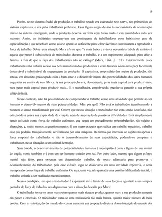 16
Porém, se no sistema feudal de produção, o trabalho pesado era executado pelo servo, nos primórdios do
sistema capitalista, o era pelo trabalhador proletário. Essa figura surgiu devido às necessidades de acumulação
inicial do sistema emergente, onde a produção deveria ser feita com baixo custo e em quantidades cada vez
maiores. Assim, as indústrias empregavam um contingente de trabalhadores com baixíssimo grau de
especialização e que recebiam como salário apenas o suficiente para sobreviverem e continuarem a reproduzir a
força de trabalho. Sobre essa situação Marx afirma que "a mais baixa e a única necessária tabela de salários é
aquela que provê à subsistência do trabalhador, durante o trabalho, e a um suplemento adequado para criar a
família, a fim de que a raça dos trabalhadores não se extinga" (Marx, 1964, p. 101). Evidentemente esses
trabalhadores não tinham acesso aos bens manufaturados produzidos e eram tratados como uma peça facilmente
descartável e substituível da engrenagem de produção. O capitalista, proprietário dos meios de produção, não
estava, em absoluto, preocupado com o bem-estar e o desenvolvimento das potencialidades dos seres humanos
engajados na esteira de sua fábrica. A sua preocupação era, tão-somente, gerar mais capital para produzir mais,
para gerar mais capital para produzir mais... E o trabalhador, empobrecido, precisava garantir a sua própria
sobrevivência.
Nesse contexto, não há possibilidade de compreender o trabalho como uma atividade que permite ao ser
humano o desenvolvimento de suas potencialidades. Mas por quê? Não está o trabalhador transformando a
natureza e sendo transformado por ela? Ocorre que nessa situação o trabalhador não está sendo desafiado, não
está pondo à prova sua capacidade de criação, nem de superação de possíveis dificuldades. Está simplesmente
sendo utilizado como força de trabalho autômato, que segue um procedimento préestabelecido, não-sujeito a
alterações, e, muito menos, a questionamentos. É um mero executor que realiza um trabalho mecânico, trabalho
esse que poderia, tranquilamente, ser realizado por uma máquina. De forma que interessa ao capitalista apenas a
força corporal do trabalhador e não o desenvolvimento de suas capacidades, podendo-se comparar o
trabalhador, nessa situação, a um animal de tração.
Sem dúvida, o desenvolvimento de potencialidades humanas é incompatível com a figura de um animal
de tração, como também o é com um ser humano tratado com tal. Por outro lado, mesmo que algum esforço
mental seja feito, para executar um determinado trabalho, de pouco adiantaria para promover o
desenvolvimento do trabalhador, pois esse esforço logo se dissolveria em uma atividade repetitiva, e seria
incorporado como força de trabalho autômato. Ou seja, uma vez ultrapassada uma possível dificuldade inicial, o
trabalho voltaria a ser realizado mecanicamente.
Nessas condições, em que o trabalhador é explorado até o limite de suas forças e igualado a um simples
portador de força de trabalho, nos deparamos com a situação descrita por Marx:
O trabalhador torna-se tanto mais pobre quanto mais riqueza produz, quanto mais a sua produção aumenta
em poder e extensão. O trabalhador torna-se uma mercadoria tão mais barata, quanto maior número de bens
produz. Com a valorização do mundo das coisas aumenta em proporção direta a desvalorização do mundo dos
 