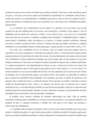18
produção, que precisa da sua força de trabalho para continuar existindo. Além disso, sendo mercadoria, possui
um preço, e este preço é tão menor quanto mais destituído de humanidade for o trabalhador. Dessa forma, à
medida que aumenta a sua desumanização, o trabalhador aproxima-se, cada vez mais, da condição de peça, e
quanto mais próximo da condição de peça, mais mercadorias cria e mais barato fica o trabalhador-mercadoria.
Segundo Marx,
[...] o trabalhador tem a infelicidade de ser um capital vivo e, portanto, com necessidades, que em cada
momento em que não trabalha perde os seus juros e, por conseguinte, a existência. Como capital, o valor do
trabalhador varia de acordo com a procura e a oferta, e a sua existência física, a sua vida, foi e é considerada
como uma oferta de mercadorias, semelhante a qualquer outra mercadoria. O trabalhador produz o capital, o
capital produz o trabalhador. Assim, ele produz-se a si mesmo, e o homem enquanto trabalhador, enquanto
mercadoria, constitui o produto de todo o processo. O homem não passa de simples trabalhador e, enquanto
trabalhador, as suas qualidades humanas existem apenas para o capital, que lhe é estranho (Marx, 1964, p. 173).
Essa visão, que o capitalismo tem do ser humano, como um simples meio para produzir oferta de
mercadorias, tem como consequência a valorização do mundo das coisas, e a valorização desse mundo aumenta
proporcionalmente à desvalorização do mundo dos homens. Essa desvalorização do ser humano está em acordo
com a finalidade do sistema capitalista de produção, que é gerar sempre cada vez mais riquezas, ou seja, bens
materiais consumíveis. É claro que esse aumento constante da geração de riquezas deve ter alguma justificação.
E a solução encontrada foi a da autojustificação do sistema, ou seja, o sistema tem seu fim em si mesmo. De
forma que se produzem cada vez mais riquezas, para produzir cada vez mais riquezas... E, se isso é assim, o ser
humano enquanto tal, com suas necessidades tão diversas, com suas aspirações que se elevam acima do sistema
de produção, deve ser desvalorizado, porque o que interessa dele é, tão-somente, sua capacidade de colaborar
para o aumento da quantidade de bens produzidos. Vê-se, portanto, que existe, no âmbito do capitalismo, uma
oposição entre o mundo das coisas e o mundo dos homens. Nessa oposição, um mundo é valorizado na mesma
medida da desvalorização do outro. Assim, o ser humano, que deveria estar em harmonia com a riqueza
produzida por ele, e se servindo dela para satisfazer as suas diversas necessidades, acaba por se sentir tanto mais
oprimido quanto mais riquezas produz. Portanto, ao serem valorizadas as riquezas e serem produzidas em maior
quantidade, torna-se mais pobre e mais desvalorizado o trabalhador.
O trabalho, nesse contexto, conforme foi apontado anteriormente por Marx, além de produzir
mercadorias, também produz o trabalhador e a si mesmo como uma mercadoria, e isso proporcionalmente à sua
produção de bens. E, enquanto mercadoria, o trabalho tem valor igual ao dos objetos que permitem a
sobrevivência dos trabalhadores.
[...] o trabalho sendo ele próprio mercadoria, mede-se como tal pelo tempo de trabalho que é preciso para
produzir o trabalho-mercadoria. E o que é preciso para produzir o trabalho-mercadoria? Justamente aquilo que é
preciso em tempo de trabalho para produzir os objetos indispensáveis à manutenção incessante do trabalho, quer
 