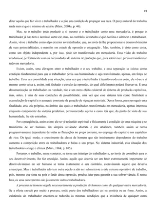 19
dizer aquilo que faz viver o trabalhador e o põe em condição de propagar sua raça. O preço natural do trabalho
nada mais é que o mínimo do salário (Marx, 2004a, p. 46).
Mas, se o trabalho pode produzir a si mesmo e o trabalhador como uma mercadoria, é porque o
trabalhador já não tem o domínio sobre ele, mas, ao contrário, o trabalho é que domina e submete o trabalhador.
Assim, vê-se o trabalho como algo exterior ao trabalhador, que, ao invés de lhe proporcionar o desenvolvimento
de suas potencialidades, o mantém em estado de opressão e estagnação . Mas, também, é visto como coisa,
como um objeto independente e, por isso, pode ser transformado em mercadoria. Essa visão do trabalho
coaduna-se perfeitamente com as necessidades do sistema de produção que, para sobreviver, precisa transformar
tudo em mercadoria.
Existe, assim, uma clivagem entre o trabalhador e o seu trabalho, e essa separação se coloca como
condição fundamental para que o trabalhador perca sua humanidade e seja transformado, apenas, em força de
trabalho. Uma vez consolidada essa situação, uma vez que o trabalhador é transformado em coisa, ele vê-se a si
mesmo como coisa e, assim, está fechado o círculo da opressão, do qual dificilmente poderá libertar-se. E essa
desumanização do trabalhador, na verdade, não é um mero efeito colateral do sistema de produção capitalista,
mas, antes, é uma de suas condições de possibilidade, uma vez que esse sistema tem como finalidade a
acumulação de capital e o aumento constante da geração de riquezas materiais. Dessa forma, para perseguir essa
finalidade, cria leis próprias, no âmbito das quais o trabalhador, transformado em mercadoria, apenas interessa
enquanto componente do sistema produtivo, permanecendo sujeito a essas leis que, do ponto de vista de sua
humanidade, lhe são estranhas.
Por conseqüência, assim como ele se vê reduzido espiritual e fisicamente à condição de uma máquina e se
transforma de ser humano em simples atividade abstrata e em abdômen, também assim se torna
progressivamente dependente de todas as flutuações no preço corrente, no emprego do capital e nos caprichos
do rico. De igual modo, o crescimento da classe de homens que são inteiramente dependentes do trabalho
aumenta a competição entre os trabalhadores e baixa o seu preço. No sistema industrial, esta situação dos
trabalhadores atinge o clímax (Marx, 1964, p. 105).
Portanto, o trabalho, nesse contexto, se torna um inimigo do trabalhador e, ao invés de contribuir para o
seu desenvolvimento, lhe faz oposição. Assim, aquilo que deveria ser um fator extremamente importante de
desenvolvimento do ser humano se torna exatamente o seu contrário, escravizando aquele que deveria
emancipar. Mas o trabalhador não tem outra opção a não ser submeter-se a este sistema opressivo de trabalho,
pois, mesmo que sinta na pele o fardo dessa opressão, precisa lutar para garantir a sua sobrevivência. E nessa
luta, os seus concorrentes são justamente outros trabalhadores.
A procura de homens regula necessariamente a produção de homens como de qualquer outra mercadoria.
Se a oferta excede por muito a procura, então parte dos trabalhadores cai na penúria ou na fome. Assim, a
existência do trabalhador encontra-se reduzida às mesmas condições que a existência de qualquer outra
 