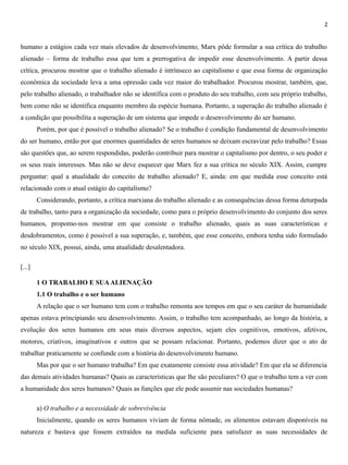 2
humano a estágios cada vez mais elevados de desenvolvimento, Marx pôde formular a sua crítica do trabalho
alienado – forma de trabalho essa que tem a prerrogativa de impedir esse desenvolvimento. A partir dessa
crítica, procurou mostrar que o trabalho alienado é intrínseco ao capitalismo e que essa forma de organização
econômica da sociedade leva a uma opressão cada vez maior do trabalhador. Procurou mostrar, também, que,
pelo trabalho alienado, o trabalhador não se identifica com o produto do seu trabalho, com seu próprio trabalho,
bem como não se identifica enquanto membro da espécie humana. Portanto, a superação do trabalho alienado é
a condição que possibilita a superação de um sistema que impede o desenvolvimento do ser humano.
Porém, por que é possível o trabalho alienado? Se o trabalho é condição fundamental de desenvolvimento
do ser humano, então por que enormes quantidades de seres humanos se deixam escravizar pelo trabalho? Essas
são questões que, ao serem respondidas, poderão contribuir para mostrar o capitalismo por dentro, o seu poder e
os seus reais interesses. Mas não se deve esquecer que Marx fez a sua crítica no século XIX. Assim, cumpre
perguntar: qual a atualidade do conceito de trabalho alienado? E, ainda: em que medida esse conceito está
relacionado com o atual estágio do capitalismo?
Considerando, portanto, a crítica marxiana do trabalho alienado e as consequências dessa forma deturpada
de trabalho, tanto para a organização da sociedade, como para o próprio desenvolvimento do conjunto dos seres
humanos, propomo-nos mostrar em que consiste o trabalho alienado, quais as suas características e
desdobramentos, como é possível a sua superação, e, também, que esse conceito, embora tenha sido formulado
no século XIX, possui, ainda, uma atualidade desalentadora.
[...]
1 O TRABALHO E SUAALIENAÇÃO
1.1 O trabalho e o ser humano
A relação que o ser humano tem com o trabalho remonta aos tempos em que o seu caráter de humanidade
apenas estava principiando seu desenvolvimento. Assim, o trabalho tem acompanhado, ao longo da história, a
evolução dos seres humanos em seus mais diversos aspectos, sejam eles cognitivos, emotivos, afetivos,
motores, criativos, imaginativos e outros que se possam relacionar. Portanto, podemos dizer que o ato de
trabalhar praticamente se confunde com a história do desenvolvimento humano.
Mas por que o ser humano trabalha? Em que exatamente consiste essa atividade? Em que ela se diferencia
das demais atividades humanas? Quais as características que lhe são peculiares? O que o trabalho tem a ver com
a humanidade dos seres humanos? Quais as funções que ele pode assumir nas sociedades humanas?
a) O trabalho e a necessidade de sobrevivência
Inicialmente, quando os seres humanos viviam de forma nômade, os alimentos estavam disponíveis na
natureza e bastava que fossem extraídos na medida suficiente para satisfazer as suas necessidades de
 