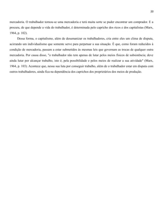 20
mercadoria. O trabalhador tornou-se uma mercadoria e terá muita sorte se puder encontrar um comprador. E a
procura, de que depende a vida do trabalhador, é determinada pelo capricho dos ricos e dos capitalistas (Marx,
1964, p. 102).
Dessa forma, o capitalismo, além de desumanizar os trabalhadores, cria entre eles um clima de disputa,
acirrando um individualismo que somente serve para perpetuar a sua situação. É que, como foram reduzidos à
condição de mercadoria, passam a estar submetidos às mesmas leis que governam as trocas de qualquer outra
mercadoria. Por causa disso, "o trabalhador não tem apenas de lutar pelos meios físicos de subsistência; deve
ainda lutar por alcançar trabalho, isto é, pela possibilidade e pelos meios de realizar a sua atividade" (Marx,
1964, p. 103). Acontece que, nessa sua luta por conseguir trabalho, além de o trabalhador estar em disputa com
outros trabalhadores, ainda fica na dependência dos caprichos dos proprietários dos meios de produção.
 