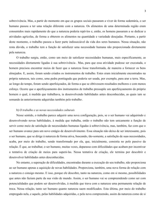 3
sobrevivência. Mas, a partir do momento em que os grupos sociais passaram a viver de forma sedentária, o ser
humano passou a ter uma relação diferente com a natureza. Os alimentos de uma determinada região eram
consumidos mais rapidamente do que a natureza poderia repô-los e, então, os homens passaram a se dedicar a
atividades agrícolas, de forma a obterem os alimentos na quantidade e variedade desejadas. Portanto, a partir
deste momento, o trabalho passou a fazer parte indissociável da vida dos seres humanos. Nessa situação, não
resta dúvida, o trabalho tem a função de satisfazer uma necessidade humana não proporcionada diretamente
pela natureza.
O trabalho surgiu, então, como um meio de satisfazer necessidades humanas, mais especificamente, as
necessidades diretamente ligadas à sua sobrevivência . Mas, para que essa atividade pudesse ser executada, o
homem precisou encontrar meios de fazer que a natureza fosse transformada, de maneira a fornecer os bens
almejados. E, assim, foram sendo criados os instrumentos de trabalho. Estes eram inicialmente encontrados na
própria natureza, tais como, uma pedra pontiaguda que poderia ser usada, por exemplo, para arar a terra. Mas,
ao longo do tempo, foram sendo aperfeiçoados, de forma a que se obtivessem resultados melhores e com menos
esforço. Ocorre que o aperfeiçoamento dos instrumentos de trabalho pressupõe um aperfeiçoamento do próprio
homem o qual, à medida que trabalhava, ia desenvolvendo habilidades antes desconhecidas, as quais iam se
somando às anteriormente adquiridas também pelo trabalho .
b) O trabalho e as novas necessidades culturais
Nesse sentido, o trabalho parece adquirir uma nova configuração, pois, se o ser humano vai adquirindo e
desenvolvendo novas habilidades, à medida que trabalha, então o trabalho não tem unicamente a função de
servir como meio de satisfação de necessidades humanas ligadas à sobrevivência, mas, também, faz com que o
ser humano avance para um novo estágio de desenvolvimento. Essa situação não deixa de ser interessante, pois
o ser humano, que se dirige à natureza de forma ativa, buscando, tão-somente, a satisfação de suas necessidades,
acaba, por meio do trabalho, sendo transformado por ela, que, inicialmente, consistia no polo passivo da
relação. É que, ao trabalhar, o ser humano, muitas vezes, deparasse com dificuldades que acabam por incentivar
a tentativa de criação de meios para superá-las. Nessa tentativa de criação, ele termina por descobrir e
desenvolver habilidades antes desconhecidas.
No entanto, a superação de dificuldades, encontradas durante a execução do seu trabalho, não proporciona
ao ser humano apenas a aquisição de novas habilidades. Proporciona, também, uma nova forma de relação com
a natureza e consigo mesmo. E isso, porque ele descobre, tanto na natureza, como em si mesmo, possibilidades
que antes não faziam parte da sua visão de mundo. Assim, o ser humano vai se compreendendo como ser com
potencialidades que podem ser desenvolvidas, à medida que trava com a natureza uma permanente relação de
troca. Nessa relação, tanto ser humano quanto natureza saem modificados. Esta última, por meio do trabalho
empregado nela, e aquele, pelas habilidades adquiridas, e pela nova compreensão, assim da natureza como de si
 