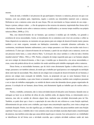 4
mesmo.
Antes de tudo, o trabalho é um processo de que participam o homem e a natureza, processo em que o ser
humano, com sua própria ação, impulsiona, regula e controla seu intercâmbio material com a natureza.
Defronta-se com a natureza como uma de suas forças. Põe em movimento as forças naturais de seu corpo –
braços e pernas, cabeça e mãos –, a fim de apropriar-se dos recursos da natureza, imprimindo-lhes forma útil à
vida humana. Atuando assim sobre a natureza externa e modificando-a, ao mesmo tempo modifica sua própria
natureza (Marx, 2004b, p. 211).
Mas, esse desenvolvimento do ser humano, que acontece à medida que ele trabalha, vai gerando a
existência de novas necessidades. Assim, se inicialmente ele se contentava com viver em cavernas e colher as
frutas disponíveis na natureza, no momento em que passou para um estágio de desenvolvimento maior, passou
também a ser mais exigente, morando em habitações construídas e comendo alimentos cultivados. As
vestimentas, inicialmente bastante rudimentares, com o tempo passaram a ser feitas com tecidos mais leves e
confortáveis. É claro que o desenvolvimento do ser humano, a partir da sua relação com a natureza, ocorre em
um processo muito lento, e, como observa Marx, "a formação dos cinco sentidos é a obra de toda a história
mundial anterior" (Marx, 1964, p. 199). Porém, a despeito do tempo requerido para que o ser humano adquira
um novo estágio de desenvolvimento, o fato é que, à medida que se desenvolve, cria novas necessidades, e
essas, como não poderia deixar de ser, também vão sendo satisfeitas pelo trabalho empregado sobre a natureza.
Dessa forma, as necessidades humanas, que de início eram diretamente ligadas à sobrevivência, com o
tempo, passaram a ser também culturais, de modo que o trabalho por igual passou a ser empregado na satisfação
deste outro tipo de necessidade. Mas, diante de um estágio mais avançado de desenvolvimento do ser humano, é
preciso um estágio mais avançado de trabalho. Assim, na proporção em que os seres humanos foram se
organizando em sociedades, e que estas foram se tornando mais complexas, também mais complexos passaram
a ser os tipos de trabalhos empregados, no sentido de darem conta das demandas desses grupos organizados de
pessoas. A evolução do ser humano, dessa forma, está diretamente ligada ao trabalho que ele realiza sobre a
natureza.
Porém, o trabalho, certamente, não é a única atividade desenvolvida pelos seres humanos. Quando estes se
entregam ao lazer ou ao desfrute de obras de arte, também estão, de alguma forma, se relacionando com a
natureza, mas não no sentido de obterem algum bem, mediante uma atividade direcionada para tal fim.
Também, se pode dizer que o lazer e a apreciação de uma obra de arte referem-se a uma fruição espiritual,
diferentemente do que ocorre com o trabalho, que requer uma concentração específica, com vistas a atingir um
resultado desejado. Porém, isso não significa que, ao trabalhar, o homem não possa também sentir uma fruição
espiritual. Nesse caso, o trabalho não é visto somente como uma atividade exercida objetivando a transformação
da natureza, mas também como algo que causa deleite àquele que o executa. Isso seria possível, se o trabalhador
se identificasse de tal forma com a atividade exercida, que a própria atividade acabasse sendo até mais
 
