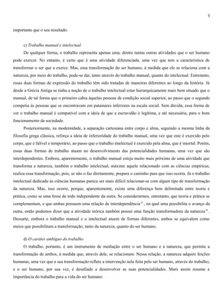 5
importante que o seu resultado.
c) Trabalho manual e intelectual
De qualquer forma, o trabalho representa apenas uma, dentre tantas outras atividades que o ser humano
pode exercer. No entanto, é certo que é uma atividade diferenciada, uma vez que tem a característica de
transformar o ser que a exerce. Mas, essa transformação do ser humano, à medida que ele se relaciona com a
natureza, por meio do trabalho, pode-se dar, tanto através do trabalho manual, quanto do intelectual. Entretanto,
essas duas formas de expressão do trabalho têm sido tratadas de maneiras diferentes ao longo da história. Já
desde a Grécia Antiga se tinha a noção de o trabalho intelectual estar hierarquicamente mais bem situado que o
manual, de tal forma que o primeiro cabia àquelas pessoas de condição social superior, ao passo que o segundo
competia às pessoas que se encontravam em patamares inferiores na escala social. Sem dúvida, essa forma de
ver o trabalho manual é compatível com a ideia de que a escravidão é legítima, e até necessária, para o bom
funcionamento da sociedade.
Posteriormente, na modernidade, a separação cartesiana entre corpo e alma, seguindo a mesma linha da
filosofia grega clássica, reforça a ideia de inferioridade do trabalho manual, uma vez que este é exercido pelo
corpo, que é falível e temporário, ao passo que o trabalho intelectual é exercido pela alma, que é imortal. Porém,
essas duas formas de trabalho atuam no desenvolvimento das potencialidades humanas, uma vez que são
interdependentes. Embora, aparentemente, o trabalho manual esteja muito mais próximo de uma atividade que
transforma a natureza, também o trabalho intelectual, máxime aquele relacionado com as ciências empíricas,
realiza essa transformação, pois, se não o faz diretamente, prepara o caminho para que isso ocorra. Já o trabalho
intelectual dedicado às ciências humanas parece ser mais difícil relacionar-se com algum tipo de transformação
da natureza. Mas, isso ocorre, porque, aparentemente, existe uma diferença bem delimitada entre teoria e
prática, como se uma fosse de todo independente da outra. Se considerarmos, entretanto, que teoria e prática se
complementam, e que ambas possuem uma relação de interdependência15
, na qual uma possibilita o avanço da
outra, então podemos dizer que a atividade teórica também possui uma função transformadora da natureza16
.
Dessarte, embora o trabalho manual e o intelectual atuem de formas diferentes, ambos se equivalem como
meios que possibilitam a transformação, tanto da natureza, quanto do ser humano.
d) O caráter ambíguo do trabalho
O trabalho, portanto, é um instrumento de mediação entre o ser humano e a natureza, que permite a
transformação de ambos, à medida que, através dele, se relacionam. Nessa relação, a natureza adquire feições
humanas, uma vez que a sua transformação reflete a intervenção nela feita pelo ser humano, através do trabalho;
e o ser humano, por sua vez, é desafiado a desenvolver as suas potencialidades. Marx assim resume a
importância do trabalho para a vida do ser humano:
 