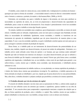 6
O trabalho, como criador de valores-de-uso, como trabalho útil, é indispensável à existência do homem –
quaisquer que sejam as formas de sociedade –, é necessidade natural e eterna de efetivar o intercâmbio material
entre o homem e a natureza e, portanto, de manter a vida humana (Marx, 2004b, p. 64-65).
Entretanto, em sociedades, nas quais o trabalho de alguns é, tão-somente, um meio para satisfazer as
necessidades ou caprichos de outros, ele, ao invés de proporcionar o desenvolvimento das capacidades do
trabalhador, passa a atuar no sentido de desumanizá-lo. Essa situação é particularmente visível em sociedades
escravocratas, nas quais o trabalho se torna algo forçado e penoso.
No entanto, também em sociedades mais complexas, que já dispensaram a escravidão, ao menos de modo
oficial, o trabalho pode ser utilizado, simplesmente, como um meio para se conseguir uma finalidade, de todo
alheia às necessidades do trabalhador. Igualmente, nessas sociedades, o trabalho se transforma em um
instrumento de opressão do trabalhador, impedindo que ele possa desenvolver de maneira plena as suas
capacidades. É esse o caso da sociedade capitalista, na qual o trabalhador constitui apenas um meio para que se
possa conseguir o aumento constante da produção de riquezas.
Dessa forma, se o trabalho pode ser um instrumento de desenvolvimento das potencialidades do ser
humano, mas, também, impedir esse desenvolvimento, ele possui um caráter de ambiguidade . Entretanto, se o
trabalho estiver sendo utilizado como forma de oprimir o ser humano, por que continua sendo realizado?
Supondo que todo ser humano tem interesse em alcançar o seu pleno desenvolvimento, por que se submete a
uma forma de trabalho que lhe impede a consecução desse intento? Ocorre que, pela forma como a sociedade
capitalista está organizada, o trabalhador tem, no seu trabalho, o único meio de que dispõe para garantir a sua
sobrevivência, e assim, mesmo que o trabalho, nessa sociedade, seja desumanizante, o trabalhador precisa
submeter-se a ele.
A dimensão desumanizante do trabalho realiza-se, na sua plenitude, no sistema capitalista de produção, e
é dentro dos limites desse sistema que pretendemos investigá-la. No capitalismo, o trabalho apresenta-se de
forma alienada em relação ao trabalhador e, por isso, impede que ele possa desenvolver as suas potencialidades.
Mas, além disso, o trabalho alienado é a própria condição que possibilita a existência do sistema capitalista.
1.2 Trabalho alienado: por trás da estrutura do capital
O conceito de trabalho alienado é um dos mais caros ao pensamento de Marx e, embora tenha surgido já
no início de suas reflexões acerca da estrutura que sustenta o capitalismo, aparece também na sua obra de
maturidade . É um conceito-chave para compreender a argumentação marxiana a respeito das relações que se
dão, na forma capitalista de produção, entre o trabalho e o capital. Mas, também, mostra em que medida o
próprio trabalhador se relaciona com o seu trabalho, consigo mesmo e com os demais seres humanos.
[...]
 