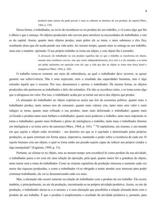 8
produzir tanto menos ele pode possuir e mais se submete ao domínio do seu produto, do capital (Marx,
1964, p. 159).
Dessa forma, o trabalhador, ao invés de reconhecer-se no produto do seu trabalho, o vê como algo que lhe
é alheio e que o ameaça. Os objetos produzidos não servem para satisfazer as necessidades do trabalhador, e sim
as do capital. Assim, quanto mais objetos produz, mais pobre ele se torna, e mais submisso a eles fica,
resultando disso que ele acaba pondo sua vida neles. Ao mesmo tempo, quanto mais se entrega ao seu trabalho,
mais este o mantém oprimido. O seu próprio trabalho se torna um objeto, e este objeto lhe é estranho:
A alienação do trabalhador no seu produto significa não só que o trabalho se transforma em objeto,
assume uma existência externa, mas que existe independentemente, fora dele e a ele estranho, e se torna
um poder autônomo em oposição com ele; que a vida que deu ao objeto se torna uma força hostil e
antagônica (Marx, 1964, p. 160).
O trabalho torna-se somente um meio de subsistência, ao qual o trabalhador deve recorrer, se quiser
garantir sua sobrevivência. Não é uma expressão, nem o resultado das capacidades humanas, mas é algo
estranho àquele que o executa. Por isso, desumaniza e oprime o trabalhador. Da mesma forma, os objetos
produzidos não pertencem ao trabalhador e dele são estranhos. Ele não se reconhece neles, e os toma como algo
que o ultrapassa em valor. Por isso, o trabalhador acaba por se tornar um servo dos objetos que produz.
(A alienação do trabalhador no objeto exprime-se assim nas leis da economia política: quanto mais o
trabalhador produz, tanto menos tem de consumir; quanto mais valores cria, tanto mais sem valor e mais
indigno se torna; quanto mais refinado o seu produto, tanto mais deformado o trabalhador; quanto mais
civilizado o produto tanto mais bárbaro o trabalhador; quanto mais poderoso o trabalho, tanto mais impotente se
torna o trabalhador; quanto mais brilhante e pleno de inteligência o trabalho, tanto mais o trabalhador diminui
em inteligência e se torna servo da natureza) (Marx, 1964, p. 161). 37
"O capitalismo, em resumo, é um mundo
em que sujeito e objeto estão invertidos – um domínio em que se é sujeitado e determinado pelas próprias
produções, as quais retornam em forma opaca, imperativa, mantendo o poder sobre a existência de cada um. O
sujeito humano cria um objeto, o qual se torna então um pseudo-sujeito capaz de reduzir seu próprio criador a
algo manipulado" (Eagleton, 1999, p. 33).
Portanto, ao alienar-se no objeto, mas ao mesmo tempo sem reconhecê-lo como produto da sua atividade,
o trabalhador passa a ter com ele uma relação de oposição, pela qual, quanto maior for a grandeza do objeto,
tanto maior será a ruína do trabalhador. Como ao sistema capitalista de produção interessa o aumento cada vez
maior das riquezas produzidas, e como o trabalhador vê-se obrigado a tentar atender esse interesse para poder
continuar trabalhando, ele vai se desumanizando cada vez mais.
Mas, a alienação não ocorre somente na relação do trabalhador com o produto do seu trabalho. Ela ocorre
também, e principalmente, no ato da produção, encontrando-se na própria atividade produtiva. Assim, no ato da
produção, o trabalhador aliena-se a si mesmo, e é essa alienação que possibilita a relação alienada deste com o
produto do seu trabalho. É que o produto é simplesmente o resultado da atividade produtiva e, portanto, para
 