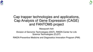 Cap trapper technologies and applications,
Cap Analysis of Gene Expression (CAGE)
and FANTOM5 project
Masayoshi Itoh
Division of Genomic Technologies (DGT), RIKEN Center for Life
Science Technologies (CLST)
RIKEN Preventive Medicine and Diagnostics Innovation Program (PMI)
 