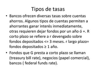 Tipos de tasas
• Bancos ofrecen diversas tasas sobre cuentas
  ahorros. Algunos tipos de cuentas permiten a
  ahorrantes ganar interés inmediatamente,
  otras requieren dejar fondos por un año ó +. R
  corto plazo se refiere a r devengado sobre
  fondos depositados <= 3 meses. r largo plazo=
  fondos depositados ≥ 1 año.
• Fondos que G presta a corto plazo se llaman
  (treasury bill rate), negocios (papel comercial),
  bancos ( federal funds rate).
 