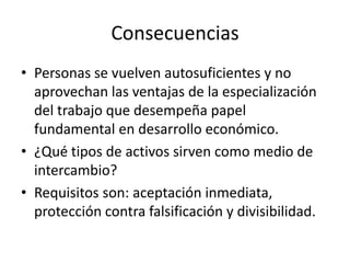 Consecuencias
• Personas se vuelven autosuficientes y no
  aprovechan las ventajas de la especialización
  del trabajo que desempeña papel
  fundamental en desarrollo económico.
• ¿Qué tipos de activos sirven como medio de
  intercambio?
• Requisitos son: aceptación inmediata,
  protección contra falsificación y divisibilidad.
 
