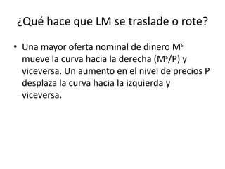 ¿Qué hace que LM se traslade o rote?
• Una mayor oferta nominal de dinero Ms
  mueve la curva hacia la derecha (Ms/P) y
  viceversa. Un aumento en el nivel de precios P
  desplaza la curva hacia la izquierda y
  viceversa.
 