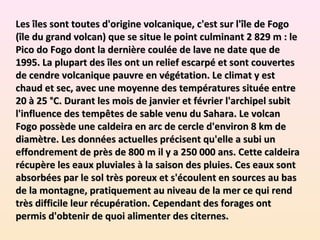 Les îles sont toutes d'origine volcanique, c'est sur l'île de Fogoes îles sont toutes d'origine volcanique, c'est sur l'île de Fogo
(île du grand volcan) que se situe le point culminant 2 829 m : le(île du grand volcan) que se situe le point culminant 2 829 m : le
Pico do Fogo dont la dernière coulée de lave ne date que dePico do Fogo dont la dernière coulée de lave ne date que de
1995. La plupart des îles ont un relief escarpé et sont couvertes1995. La plupart des îles ont un relief escarpé et sont couvertes
de cendre volcanique pauvre en végétation. Le climat y estde cendre volcanique pauvre en végétation. Le climat y est
chaud et sec, avec une moyenne des températures située entrechaud et sec, avec une moyenne des températures située entre
20 à 25 °C. Durant les mois de janvier et février l'archipel subit20 à 25 °C. Durant les mois de janvier et février l'archipel subit
l'influence des tempêtes de sable venu du Sahara. Le volcanl'influence des tempêtes de sable venu du Sahara. Le volcan
Fogo possède une caldeira en arc de cercle d'environ 8 km deFogo possède une caldeira en arc de cercle d'environ 8 km de
diamètre. Les données actuelles précisent qu'elle a subi undiamètre. Les données actuelles précisent qu'elle a subi un
effondrement de près de 800 m il y a 250 000 ans. Cette caldeiraeffondrement de près de 800 m il y a 250 000 ans. Cette caldeira
récupère les eaux pluviales à la saison des pluies. Ces eaux sontrécupère les eaux pluviales à la saison des pluies. Ces eaux sont
absorbées par le sol très poreux et s'écoulent en sources au basabsorbées par le sol très poreux et s'écoulent en sources au bas
de la montagne, pratiquement au niveau de la mer ce qui rendde la montagne, pratiquement au niveau de la mer ce qui rend
très difficile leur récupération. Cependant des forages onttrès difficile leur récupération. Cependant des forages ont
permis d'obtenir de quoi alimenter des citernes.permis d'obtenir de quoi alimenter des citernes.
 
