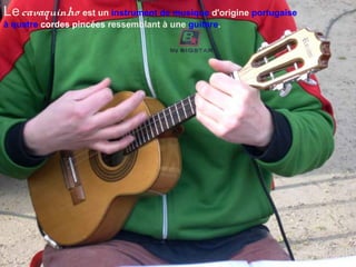 Lecavaquinho est un instrument de musique d'origine portugaise
à quatre cordes pincées ressemblant à une guitare.
 