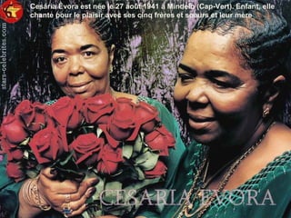 Cesária Évora est née le 27 août 1941 à Mindelo (Cap-Vert). Enfant, elle
chante pour le plaisir avec ses cinq frères et soeurs et leur mère
 