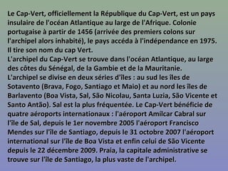 Le Cap-Vert, officiellement la République du Cap-Vert, est un paysLe Cap-Vert, officiellement la République du Cap-Vert, est un pays
insulaire de l'océan Atlantique au large de l'Afrique. Colonieinsulaire de l'océan Atlantique au large de l'Afrique. Colonie
portugaise à partir de 1456 (arrivée des premiers colons surportugaise à partir de 1456 (arrivée des premiers colons sur
l'archipel alors inhabité), le pays accéda à l'indépendance en 1975.l'archipel alors inhabité), le pays accéda à l'indépendance en 1975.
Il tire son nom du cap Vert.Il tire son nom du cap Vert.
L'archipel du Cap-Vert se trouve dans l'océan Atlantique, au largeL'archipel du Cap-Vert se trouve dans l'océan Atlantique, au large
des côtes du Sénégal, de la Gambie et de la Mauritanie.des côtes du Sénégal, de la Gambie et de la Mauritanie.
L'archipel se divise en deux séries d'îles : au sud les îles deL'archipel se divise en deux séries d'îles : au sud les îles de
Sotavento (Brava, Fogo, Santiago et Maio) et au nord les îles deSotavento (Brava, Fogo, Santiago et Maio) et au nord les îles de
Barlavento (Boa Vista, Sal, São Nicolau, Santa Luzia, São Vicente etBarlavento (Boa Vista, Sal, São Nicolau, Santa Luzia, São Vicente et
Santo Antão). Sal est la plus fréquentée. Le Cap-Vert bénéficie deSanto Antão). Sal est la plus fréquentée. Le Cap-Vert bénéficie de
quatre aéroports internationaux : l'aéroport Amílcar Cabral surquatre aéroports internationaux : l'aéroport Amílcar Cabral sur
l'île de Sal, depuis le 1er novembre 2005 l'aéroport Franciscol'île de Sal, depuis le 1er novembre 2005 l'aéroport Francisco
Mendes sur l'île de Santiago, depuis le 31 octobre 2007 l'aéroportMendes sur l'île de Santiago, depuis le 31 octobre 2007 l'aéroport
international sur l'île de Boa Vista et enfin celui de São Vicenteinternational sur l'île de Boa Vista et enfin celui de São Vicente
depuis le 22 décembre 2009. Praia, la capitale administrative sedepuis le 22 décembre 2009. Praia, la capitale administrative se
trouve sur l'île de Santiago, la plus vaste de l'archipel.trouve sur l'île de Santiago, la plus vaste de l'archipel.
 
