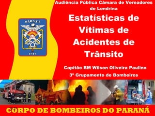 Audiência Pública Câmara de Vereadores de Londrina Estatísticas de Vítimas de Acidentes de Trânsito   Capitão BM Wilson Oliveira Paulino 3º Grupamento de Bombeiros 12:37 