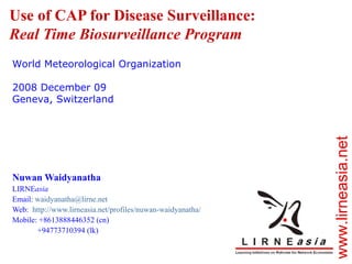 Use of CAP for Disease Surveillance: Real Time Biosurveillance Program Nuwan Waidyanatha LIRNE asia Email:  [email_address] Web:  http://www.lirneasia.net/profiles/nuwan-waidyanatha/   Mobile: +8613888446352 (cn) +94773710394 (lk) World Meteorological Organization 2008 December 09 Geneva, Switzerland 