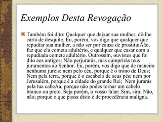 Exemplos Desta Revogação Também foi dito: Qualquer que deixar sua mulher, dê-lhe carta de desquite. Eu, porém, vos digo que qualquer que repudiar sua mulher, a não ser por causa de prostituição, faz que ela cometa adultério, e qualquer que casar com a repudiada comete adultério. Outrossim, ouvistes que foi dito aos antigos: Não perjurarás, mas cumprirás teus juramentos ao Senhor. Eu, porém, vos digo que de maneira nenhuma jureis: nem pelo céu, porque é o trono de Deus;  Nem pela terra, porque é o escabelo de seus pés; nem por Jerusalém, porque é a cidade do grande Rei;  Nem jurarás pela tua cabeça, porque não podes tornar um cabelo branco ou preto. Seja porém, o vosso falar: Sim, sim; Não, não; porque o que passa disto é de procedência maligna. 