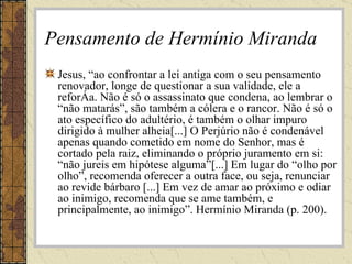 Pensamento de Hermínio Miranda Jesus, “ao confrontar a lei antiga com o seu pensamento renovador, longe de questionar a sua validade, ele a reforça. Não é só o assassinato que condena, ao lembrar o “não matarás”, são também a cólera e o rancor. Não é só o ato específico do adultério, é também o olhar impuro dirigido à mulher alheia[...] O Perjúrio não é condenável apenas quando cometido em nome do Senhor, mas é cortado pela raiz, eliminando o próprio juramento em si: “não jureis em hipótese alguma”[...] Em lugar do “olho por olho”, recomenda oferecer a outra face, ou seja, renunciar ao revide bárbaro [...] Em vez de amar ao próximo e odiar ao inimigo, recomenda que se ame também, e principalmente, ao inimigo”. Hermínio Miranda (p. 200).  