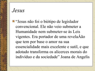 Jesus “ Jesus não foi o biótipo de legislador convencional. Ele não veio submeter a Humanidade nem submeter-se às Leis vigentes. Era portador de uma revelação que tem por base o amor na sua essencialidade mais excelente e sutil, e que adotado transforma os alicerces morais do indivíduo e da sociedade” Joana de Angelis 