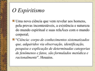 O Espiritismo Uma nova ciência que vem revelar aos homens, pela provas incontestáveis, a existência e natureza do mundo espiritual e suas relações com o mundo corporal; “ Ciência: corpo de conhecimentos sistematizados que, adquiridos via observação, identificação, pesquisa e explicação de determinadas categorias de fenômenos e fatos, são formulados metódica e racionalmente ”. Houaiss. 
