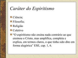 Caráter do Espiritismo Ciência; Filosofia; Religião Coletivo “ O espiritismo não ensina nada contrário ao que ensinou o Cristo, mas amplifica, completa e explica, em termos claros, o que tinha sido dito em forma alegórica” ESE, cap. 1, 6. 