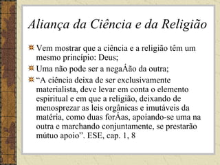 Aliança da Ciência e da Religião Vem mostrar que a ciência e a religião têm um mesmo princípio: Deus; Uma não pode ser a negação da outra; “ A ciência deixa de ser exclusivamente materialista, deve levar em conta o elemento espiritual e em que a religião, deixando de menosprezar as leis orgânicas e imutáveis da matéria, como duas forças, apoiando-se uma na outra e marchando conjuntamente, se prestarão mútuo apoio”. ESE, cap. 1, 8 