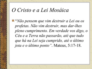 O Cristo e a Lei Mosáica “ Não pensem que vim destruir a Lei ou os profetas. Não vim destruir, mas dar-lhes pleno cumprimento. Em verdade vos digo, o Céu e a Terra não passarão, até que tudo que há na Lei seja cumprido, até o último jota e o último ponto” . Mateus, 5:17-18. 