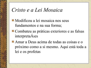 Cristo e a Lei Mosaica Modificou a lei mosaica nos seus fundamentos e na sua forma; Combateu as práticas exteriores e as falsas interpretações Amar a Deus acima de todas as coisas e o próximo como a si mesmo. Aqui está toda a lei e os profetas 