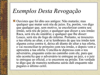 Exemplos Desta Revogação Ouvistes que foi dito aos antigos: Não matarás; mas qualquer que matar será réu de juízo. Eu, porém, vos digo que qualquer que, sem motivo, se encolerizar contra seu irmão, será réu de juízo; e qualquer que disser a seu irmão: Raca, será réu do sinédrio; e qualquer que lhe disser: Louco, será réu do fogo do inferno. Portanto, se trouxeres a tua oferta ao altar, e aí te lembrares de que teu irmão tem alguma coisa contra ti, deixa ali diante do altar a tua oferta, e vai reconciliar-te primeiro com teu irmão, e depois vem e apresenta a tua oferta. Concilia-te depressa com o teu adversário, enquanto estás no caminho com ele, para que não aconteça que o adversário te entregue ao juiz, e o juiz te entregue ao oficial, e te encerrem na prisão. Em verdade te digo que de maneira nenhuma sairás dali enquanto não pagares o último ceitil. 