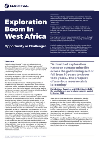 Exploration
Boom In
West Africa
Opportunity or Challenge?
The mining industry is poised for a substantial increase
in exploration to replace mined production and increase
reserve and resource inventories ahead of a metals
‘supercycle’
Global reserves and resources of critical metals are at
a cyclical low, with average mine lives having halved in
the past decade due to lack of investment in exploration
programmes
Growing reserves and resources can only happen through
two principal means – drilling and assaying, and through
mergers and acquisitions (“M&A”)
Capital markets continue to fund mining companies at
a level not seen for the past decade, but this exploration
boom has been slow to arrive in Africa, and has the
potential to constrain the supply side response to
demand, particularly in West Africa (“the Region”)
“A dearth of exploration
has seen average mine life
across the gold mining sector
fall from 20 years to closer
to 10 years… The prospect
of a serious reserve crisis
is looming”
Mark Bristow – President and CEO of Barrick Gold,
the world’s largest gold producer, recently quoted
in October 2020
OVERVIEW
Capital Limited (“Capital”) is one of the largest mining
services providers in Africa with a 17-year track record of
delivering drilling services, and more recently contract mining
and laboratory assay analysis services, to global, mid-tier and
junior mining companies.
The West African mining industry has seen significant
fundraising activity since Q4 2020, driven by higher metal
prices and a need to identify and mine metals to fulfil
growing global demand.
The “Exploration Boom” report (“the Report”) provides an
analysis into why West Africa in particular is going through
a sustained period of elevated exploration activity precisely
at the time when the mining sector is entering what leading
market commentators such as JPMorgan and Goldman Sachs1
refer to as the current metals ‘supercycle’.
The current ‘supercycle’ is underpinned by a significant
increase in demand for metals combined with capital market
fundraising activity for listed mining groups not seen for a
decade. Demand is being driven by metals needed for the
transition to carbon emissions reduction and lessening the
impact of climate change, and the stimulation of global
economies through government spending to fuel the post
Covid-19 recovery that will include infrastructure and industrial
investment, as the US Government has shown with its US$1.9
trillion Covid-19 relief package announced recently. In addition,
the prospective reflationary monetary policies being pursued by
most of the leading global central banks could positively impact
precious metals over the medium term, despite the recent pull
back from gold. Yet the supply of metals such as copper, cobalt,
nickel, as well as PGMs and gold have been hampered by a
lack of exploration spending during the down cycle (between
2012 and 2018), a trend further exacerbated by the impact of
the global Covid-19 pandemic, which has disrupted supply
chains and the ability of mining groups to deploy assets across
international borders.
These macro forces are becoming evident with not only
a significant increase in capital available for exploration
programmes, but also through M&A in West Africa, resulting
in a significant increase in demand for exploration services in
the Region. There has been significant M&A activity in the last
two years in West African gold mining alone, starting with the
Barrick Gold acquisition of Randgold, the acquisition of
Teranga and Semafo by Endeavour Mining, Cardinal by
Shandong Gold, and Allied Gold’s various acquisitions of
Bonikro, Sadiola and Agbaou.
The Report is based on public and capital market information
sourced from leading providers, including S&P Global Market
Intelligence, investment banking research, and from publicly
disclosed information from leading mining groups operating
specifically in the African mining industry.
1
J.P.Morgan – Market and Volatility Commentary – 10 February 2021; and Goldman Sachs – Revving up a
structural bull market – 18 November 2020
 