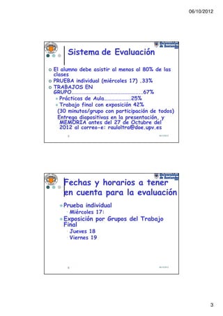 06/10/2012




     Sistema de Evaluación
El alumno debe asistir al menos al 80% de las
clases
PRUEBA individual (miércoles 17) .33%
TRABAJOS EN
GRUPO…………………………………………………..67%
   Prácticas de Aula………………….25%
   Trabajo final con exposición 42%
  (30 minutos/grupo con participación de todos)
  Entrega diapositivas en la presentación, y
   MEMORIA antes del 27 de Octubre del
   2012 al correo-e: rauloltra@doe.upv.es
     5                                   06/10/2012




    Fechas y horarios a tener
    en cuenta para la evaluación
   Prueba individual
    • Miércoles 17:
   Exposición por Grupos del Trabajo
   Final
    • Jueves 18
    • Viernes 19




     6                                   06/10/2012




                                                              3
 