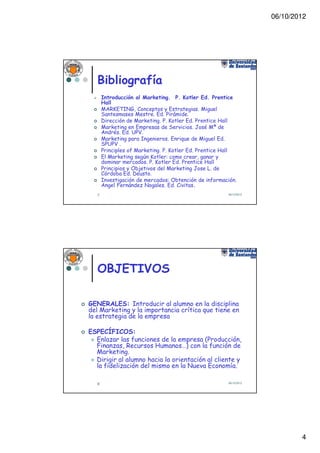 06/10/2012




   Bibliografía
       Introducción al Marketing. P. Kotler Ed. Prentice
       Hall
       MARKETING, Conceptos y Estrategias. Miguel
       Santesmases Mestre. Ed. Pirámide.
       Dirección de Marketing. P. Kotler Ed. Prentice Hall
       Marketing en Empresas de Servicios. José Mª de
       Andrés. Ed. UPV.
       Marketing para Ingenieros. Enrique de Miguel Ed.
       SPUPV .
       Principles of Marketing. P. Kotler Ed. Prentice Hall
       El Marketing según Kotler: como crear, ganar y
       dominar mercados. P. Kotler Ed. Prentice Hall
       Principios y Objetivos del Marketing Jose L. de
       Córdoba Ed. Deusto.
       Investigación de mercados: Obtención de información.
       Angel Fernández Nogales. Ed. Civitas.
   7                                                   06/10/2012




   OBJETIVOS

GENERALES: Introducir al alumno en la disciplina
del Marketing y la importancia crítica que tiene en
la estrategia de la empresa

ESPECÍFICOS:
  Enlazar las funciones de la empresa (Producción,
  Finanzas, Recursos Humanos…) con la función de
  Marketing.
  Dirigir al alumno hacia la orientación al cliente y
  la fidelización del mismo en la Nueva Economía.

   8                                                   06/10/2012




                                                                            4
 