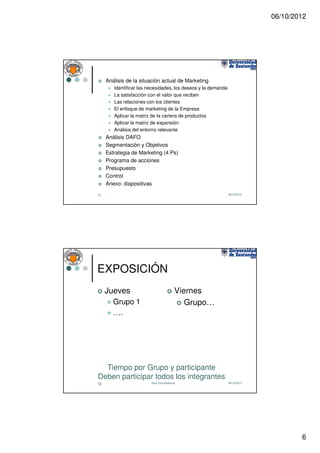 06/10/2012




     Análisis de la situación actual de Marketing
        Identificar las necesidades, los deseos y la demanda
        La satisfacción con el valor que reciben
        Las relaciones con los clientes
        El enfoque de marketing de la Empresa
        Aplicar la matriz de la cartera de productos
        Aplicar la matriz de expansión
        Análisis del entorno relevante
     Análisis DAFO
     Segmentación y Objetivos
     Estrategia de Marketing (4 Ps)
     Programa de acciones
     Presupuesto
     Control
     Anexo: diapositivas

11                                                             06/10/2012




EXPOSICIÓN
     Jueves                               Viernes
        Grupo 1                              Grupo…
        ….




  Tiempo por Grupo y participante
Deben participar todos los integrantes
12                       Raúl Oltra Badenes                    06/10/2012




                                                                                    6
 