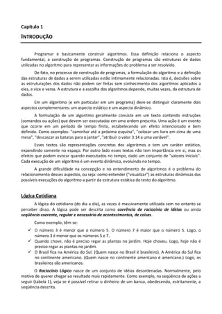 Capítulo 1
INTRODUÇÃO

        Programar é basicamente construir algoritmos. Essa definição relaciona o aspecto
fundamental, a construção de programas. Construção de programas são estruturas de dados
utilizadas no algoritmo para representar as informações do problema a ser resolvido.
        De fato, no processo de construção de programas, a formulação do algoritmo e a definição
das estruturas de dados a serem utilizadas estão intimamente relacionadas. Isto é, decisões sobre
as estruturações dos dados não podem ser feitas sem conhecimento dos algoritmos aplicados a
eles, e vice e versa. A estrutura e a escolha dos algoritmos depende, muitas vezes, da estrutura de
dados.
       Em um algoritmo (e em particular em um programa) deve-se distinguir claramente dois
aspectos complementares: um aspecto estático e um aspecto dinâmico.
       A formulação de um algoritmo geralmente consiste em um texto contendo instruções
(comandos ou ações) que devem ser executadas em uma ordem prescrita. Uma ação é um evento
que ocorre em um período de tempo finito, estabelecendo um efeito intencionado e bem
definido. Como exemplos: "caminhar até a próxima esquina", "colocar um livro em cima de uma
mesa", "descascar as batatas para o jantar", "atribuir o valor 3.14 a uma variável".
        Esses textos são representações concretas dos algoritmos e tem um caráter estático,
expandindo somente no espaço. Por outro lado esses textos não tem importância em si, mas os
efeitos que podem evocar quando executados no tempo, dado um conjunto de "valores iniciais".
Cada execução de um algoritmo é um evento dinâmico, evoluindo no tempo.
       A grande dificuldade na concepção e no entendimento de algoritmos é o problema do
relacionamento desses aspectos, ou seja: como entender ("visualizar") as estruturas dinâmicas das
possíveis execuções do algoritmo a partir da estrutura estática do texto do algoritmo.


Lógica Cotidiana
      A lógica do cotidiano (do dia a dia), as vezes é massivamente utilizada sem no entanto se
perceber disso. A lógica pode ser descrita como coerência de raciocínio de idéias ou ainda
seqüência coerente, regular e necessária de acontecimentos, de coisas.
       Como exemplo, têm-se:
    O número 3 é menor que o número 5. O número 7 é maior que o número 5. Logo, o
     número 3 é menor que os números 5 e 7.
    Quando chove, não é preciso regar as plantas no jardim. Hoje choveu. Logo, hoje não é
     preciso regar as plantas no jardim.
    O Brasil fica na América do Sul. (Quem nasce no Brasil é brasileiro). A América do Sul fica
     no continente americano. (Quem nasce no continente americano é americano.) Logo, os
     brasileiros são americanos.
        O Raciocínio Lógico nasce de um conjunto de idéias desordenadas. Normalmente, pelo
motivo de querer chegar ao resultado mais rapidamente. Como exemplo, na seqüência de ações a
seguir (tabela 1), veja se é possível retirar o dinheiro de um banco, obedecendo, estritamente, a
seqüência descrita.
 