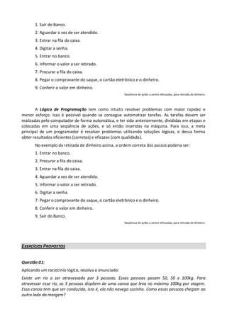 1. Sair do Banco.
       2. Aguardar a vez de ser atendido.
       3. Entrar na fila do caixa.
       4. Digitar a senha.
       5. Entrar no banco.
       6. Informar o valor a ser retirado.
       7. Procurar a fila do caixa.
       8. Pegar o comprovante do saque, o cartão eletrônico e o dinheiro.
       9. Conferir o valor em dinheiro.
                                                       Seqüência de ações a serem efetuadas, para retirada de dinheiro.




        A Lógica de Programação tem como intuito resolver problemas com maior rapidez e
menor esforço. Isso é possível quando se consegue automatizar tarefas. As tarefas devem ser
realizadas pelo computador de forma automática, e ter sido anteriormente, divididas em etapas e
colocadas em uma seqüência de ações, e só então inseridas na máquina. Para isso, a meta
principal de um programador é resolver problemas utilizando soluções lógicas, e dessa forma
obter resultados eficientes (corretos) e eficazes (com qualidade).
       No exemplo da retirada de dinheiro acima, a ordem correta dos passos poderia ser:
       1. Entrar no banco.
       2. Procurar a fila do caixa.
       3. Entrar na fila do caixa.
       4. Aguardar a vez de ser atendido.
       5. Informar o valor a ser retirado.
       6. Digitar a senha.
       7. Pegar o comprovante do saque, o cartão eletrônico e o dinheiro.
       8. Conferir o valor em dinheiro.
       9. Sair do Banco.
                                                       Seqüência de ações a serem efetuadas, para retirada de dinheiro.




EXERCÍCIOS PROPOSTOS


Questão 01:
Aplicando um raciocínio lógico, resolva o enunciado:
Existe um rio a ser atravessado por 3 pessoas. Essas pessoas pesam 50, 50 e 100kg. Para
atravessar esse rio, as 3 pessoas dispõem de uma canoa que leva no máximo 100kg por viagem.
Essa canoa tem que ser conduzida, isto é, ela não navega sozinha. Como essas pessoas chegam ao
outro lado da margem?
 