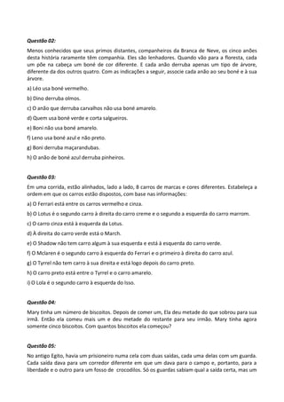 Questão 02:
Menos conhecidos que seus primos distantes, companheiros da Branca de Neve, os cinco anões
desta história raramente têm companhia. Eles são lenhadores. Quando vão para a floresta, cada
um põe na cabeça um boné de cor diferente. E cada anão derruba apenas um tipo de árvore,
diferente da dos outros quatro. Com as indicações a seguir, associe cada anão ao seu boné e à sua
árvore.
a) Léo usa boné vermelho.
b) Dino derruba olmos.
c) O anão que derruba carvalhos não usa boné amarelo.
d) Quem usa boné verde e corta salgueiros.
e) Boni não usa boné amarelo.
f) Leno usa boné azul e não preto.
g) Boni derruba maçarandubas.
h) O anão de boné azul derruba pinheiros.


Questão 03:
Em uma corrida, estão alinhados, lado a lado, 8 carros de marcas e cores diferentes. Estabeleça a
ordem em que os carros estão dispostos, com base nas informações:
a) O Ferrari está entre os carros vermelho e cinza.
b) O Lotus é o segundo carro à direita do carro creme e o segundo a esquerda do carro marrom.
c) O carro cinza está à esquerda da Lotus.
d) À direita do carro verde está o March.
e) O Shadow não tem carro algum à sua esquerda e está à esquerda do carro verde.
f) O Mclaren é o segundo carro à esquerda do Ferrari e o primeiro à direita do carro azul.
g) O Tyrrel não tem carro à sua direita e está logo depois do carro preto.
h) O carro preto está entre o Tyrrel e o carro amarelo.
i) O Lola é o segundo carro à esquerda do Isso.


Questão 04:
Mary tinha um número de biscoitos. Depois de comer um, Ela deu metade do que sobrou para sua
irmã. Então ela comeu mais um e deu metade do restante para seu irmão. Mary tinha agora
somente cinco biscoitos. Com quantos biscoitos ela começou?


Questão 05:
No antigo Egito, havia um prisioneiro numa cela com duas saídas, cada uma delas com um guarda.
Cada saída dava para um corredor diferente em que um dava para o campo e, portanto, para a
liberdade e o outro para um fosso de crocodilos. Só os guardas sabiam qual a saída certa, mas um
 