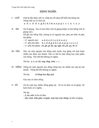 Trung Tâm Vi®t Ngæ Vån Lang

                                   Ð˜NH NGHÎA

I - CHÿ      Chæ là d¤u hi®u viªt ra, ch¡p lÕi v¾i nhau ð¬ bi¬u th¸ tiªng nói.
             Tiªng Vi®t có 23 chæ cái:
              a, b, c, d, ð, e, g, h, i, k, l, m, n, o, p, q, r, s, t, u, v, x, y.

II - ÂM      Âm là gi÷ng. Âm có âm tr¥m (tÑc là gi÷ng th¤p) và âm b±ng (tÑc là
             gi÷ng cao).
             Ð¬ ghi âm tiªng Vi®t, chúng ta có nguyên âm, phø âm ð½n và phø
             âm ghép:
             - 12 nguyên âm:    a, å, â, e, ê, i, o, ô, ½, u, ß, y.
             - 17 phø âm ð½n: b, c, d, ð, g, h, k, l, m, n, p, q, r, s, t, v, x.
             - 11 phø âm ghép: ch, gh, gi, kh, ng, ngh, nh, ph, qu, th, tr.

III - V…N    V¥n, do mµt nguyên âm ðÑng mµt mình, hay ghép v¾i mµt ho£c
             nhi«u âm khác mà thành. V¥n có th¬ là mµt tiªng hay mµt ph¥n
             cüa tiªng. V¥n ðôi khi không có nghîa.

             Thí dø: a, o, ui, iêt, ong, iêng, ß½m v. v. . .

IV - TIŠNG Tiªng do mµt nguyên âm ðÑng riêng hay do nhi«u âm ráp lÕi mà
           thành. Tiªng ðôi khi không có nghîa.

             Thí dø:          A! bông hoa ð©p quá.

             Câu này có nåm tiªng.

V - T»       T× do mµt hay nhi«u tiªng ghép lÕi. T× có t× ð½n và t× ghép. T×
             luôn luôn có ý nghîa.

             Thí dø:
             - A, ba, nhà là ba t× ð½n.
             - H÷c sinh, th¥y giáo, cô giáo, máy bay trñc thång là b¯n t× ghép.




x
 