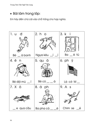 Trung Tâm Vi®t Ngæ Vån Lang




• Bài làm trong l¾p:
Em hãy ði«n chæ cái vào ch² tr¯ng cho hþp nghîa.




1. u       ð                  2. h o             3. k   i




     Bé __ á banh             Ngña kêu __í __í      Ba __ ê tü

4. ê n                        5. qu â            6. ph Û




     Bé ðµi mû __ ï            Bé có __ __ à       Lá c¶ M __
7. X ô                        8. å ph            9. A s




     __ e qua c¥u             Ba pha cà __ __ê    Chim se __ë



84
 