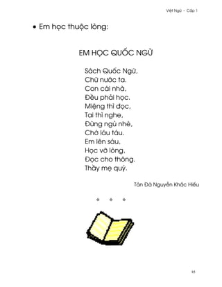 Vi®t Ngæ - C¤p 1



• Em h÷c thuµc lòng:


            EM HšC QUC NGÿ

             Sách Qu¯c Ngæ,
             Chæ nß¾c ta.
             Con cái nhà,
             Ð«u phäi h÷c.
             Mi®ng thì ð÷c,
             Tai thì nghe,
             Ð×ng ngü nhè,
             Ch¾ láu táu.
             Em lên sáu,
             H÷c vÞ lòng,
             Ð÷c cho thông.
             Th¥y m© quý.

                          Tän Ðà Nguy−n Kh¡c Hiªu




                                                 85
 