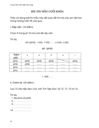 Trung Tâm Vi®t Ngæ Vån Lang



                               Bài thi mçu cu¯i khóa

Th¥y cô dùng bài thi mçu này ð¬ soÕn ð« thi mà các em ðã h÷c
trong nhæng tu¥n l− v×a qua.

I. Ráp v¥n (10 ði¬m).

Ch÷n 5 trong s¯ 10 chæ cái ð¬ ráp v¥n.

Thí dø:
                      ph (ph¶), r (r¶), t (t¶) . . . . v (v¶), s (s¶).

                                            ph (ph¶)

     Thêm
     d¤u
     pha             phá          phà              phä          *        phÕ
     phê             phª          .......          .......   .......     .......
     ph½             .......      .......          .......   .......     .......
     phu             .......      .......          .......   .......     .......

                                            r (r¶) . . .

II. Chính tä (39 ði¬m).

Lña 13 câu t§p ð÷c cüa bài "Em T§p Ð÷c" s¯ 12, 13, 15 và 16.

Thí dø:
 1. Ba pha cà phê.
 2. . . . . . . . . . . . . . .
 3. . . . . . . . . . . . . . .
  ...............
14. . . . . . . . . . . . . . .



86
 