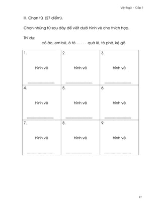 Vi®t Ngæ - C¤p 1



III. Ch÷n t× (27 ði¬m).

Ch÷n nhæng t× sau ðây ð¬ viªt dß¾i hình v¨ cho thích hþp.

Thí dø:
                 c± áo, em bé, ô tô . . . . . quä lê, tô ph·, k® g².

1.                            2.                            3.



           hình v¨                       hình v¨                       hình v¨



     ----------------------        ----------------------        ----------------------
4.                            5.                            6.



           hình v¨                       hình v¨                       hình v¨



     ----------------------        ----------------------        ----------------------
7.                            8.                            9.



           hình v¨                       hình v¨                       hình v¨



     ----------------------        ----------------------        ----------------------




                                                                                          87
 