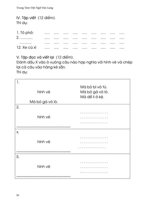Trung Tâm Vi®t Ngæ Vån Lang



IV. T§p viªt (12 ði¬m).
Thí dø:

1. Tô ph·:             .....   .....   .....    .....    .....   .....   .....   .....   .....
2. ............        .....   .....   .....    .....    .....   .....   .....   .....   .....
  ............         .....   .....   .....    .....    .....   .....   .....   .....   .....
12. Xe cû xì           .....   .....   .....    .....    .....   .....   .....   .....   .....

V. T§p ð÷c và viªt lÕi (12 ði¬m).
Ðánh d¤u X vào ô vuông câu nào hþp nghîa v¾i hình v¨ và chép
lÕi cä câu vào hàng kë sÇn.
Thí dø:

1.
                                                         Má bö bí vô tü.
                  hình v¨                                Má bö gà vô lò.
                                                         Má ð¬ li · k®.
           Má bö gà vô lò.
2.
                                                         ..............
                  hình v¨                                ..............
                                                         ..............
---------------------------------------------
x.
                                                         ..............
                  hình v¨                                ..............
                                                        ..............
---------------------------------------------
5.
                                                         ..............
                  hình v¨                                ..............
                                                         ..............
---------------------------------------------




88
 