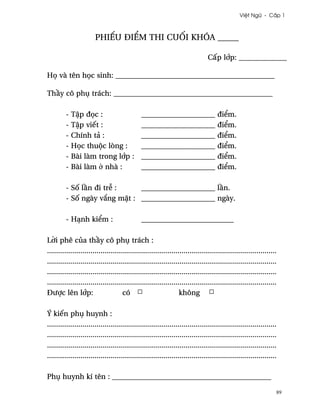 Vi®t Ngæ - C¤p 1



                        phiªu ði¬m thi cu¯i khóa _____

                                                                                 C¤p l¾p: _____________

H÷ và tên h÷c sinh: ___________________________________________

Th¥y cô phø trách: ___________________________________________

         -   T§p ð÷c :           ____________________                                 ði¬m.
         -   T§p viªt :          ____________________                                 ði¬m.
         -   Chính tä :          ____________________                                 ði¬m.
         -   H÷c thuµc lòng :    ____________________                                 ði¬m.
         -   Bài làm trong l¾p : ____________________                                 ði¬m.
         -   Bài làm · nhà :     ____________________                                 ði¬m.

         - S¯ l¥n ði tr­ :    ____________________ l¥n.
         - S¯ ngày v¡ng m£t : ____________________ ngày.

         - HÕnh ki¬m :                         _________________________

L¶i phê cüa th¥y cô phø trách :
....................................................................................................................
....................................................................................................................
....................................................................................................................
....................................................................................................................
Ðßþc lên l¾p:                         có                           không

Ý kiªn phø huynh :
....................................................................................................................
....................................................................................................................
....................................................................................................................
....................................................................................................................

Phø huynh kí tên : ___________________________________________

                                                                                                                   89
 