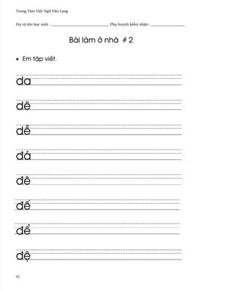 Trung Tâm Vi®t Ngæ Vån Lang


H÷ và tên h÷c sinh : _______________________________ Phø huynh ki¬m nh§n : __________________



                              Bài làm · nhà # 2

• Em t§p viªt.



da

dê

d−

ðá

ðê

ðª

ð¬

ð®
92
 