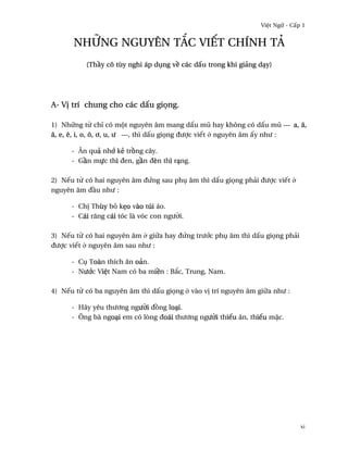 Vi®t Ngæ - C¤p 1


      nhæng nguyên t¡c viªt chính tä
          (Th¥y cô tùy nghi áp døng v« các d¤u trong khi giäng dÕy)




A- V¸ trí chung cho các d¤u gi÷ng.

1) Nhæng t× chï có mµt nguyên âm mang d¤u mû hay không có d¤u mû --- a, å,
â, e, ê, i, o, ô, ½, u, ß ---, thì d¤u gi÷ng ðßþc viªt · nguyên âm ¤y nhß :

      - Ån quä nh¾ kë tr°ng cây.
      - G¥n mñc thì ðen, g¥n ðèn thì rÕng.

2) Nªu t× có hai nguyên âm ðÑng sau phø âm thì d¤u gi÷ng phäi ðßþc viªt ·
nguyên âm ð¥u nhß :

      - Ch¸ Thùy bö k©o vào túi áo.
      - Cái rång cái tóc là vóc con ngß¶i.

3) Nªu t× có hai nguyên âm · giæa hay ðÑng trß¾c phø âm thì d¤u gi÷ng phäi
ðßþc viªt · nguyên âm sau nhß :

      - Cø Toàn thích ån oän.
      - Nß¾c Vi®t Nam có ba mi«n : B¡c, Trung, Nam.

4) Nªu t× có ba nguyên âm thì d¤u gi÷ng · vào v¸ trí nguyên âm giæa nhß :

      - Hãy yêu thß½ng ngß¶i ð°ng loÕi.
      - Ông bà ngoÕi em có lòng ðoái thß½ng ngß¶i thiªu ån, thiªu m£c.




                                                                              xi
 