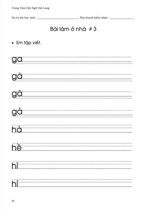 Trung Tâm Vi®t Ngæ Vån Lang


H÷ và tên h÷c sinh : _______________________________ Phø huynh ki¬m nh§n : __________________



                              Bài làm · nhà # 3

• Em t§p viªt.



ga

gà

gã

gä

hä

h«

hì

hï
94
 